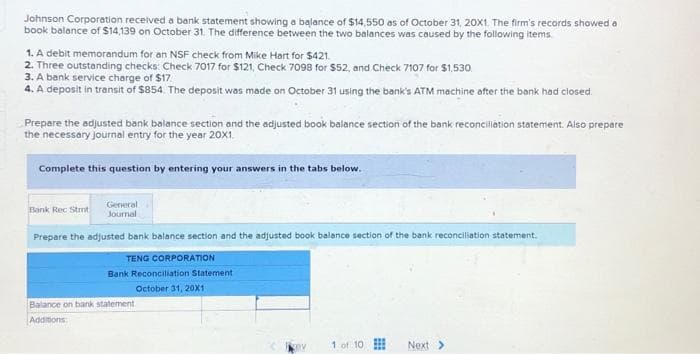 Johnson Corporation received a bank statement showing a balance of $14,550 as of October 31, 20X1. The firm's records showed a
book balance of $14,139 on October 31. The difference between the two balances was caused by the following items.
1. A debit memorandum for an NSF check from Mike Hart for $421.
2. Three outstanding checks: Check 7017 for $121, Check 7098 for $52, and Check 7107 for $1,530
3. A bank service charge of $17.
4. A deposit in transit of $854. The deposit was made on October 31 using the bank's ATM machine after the bank had closed.
Prepare the adjusted bank balance section and the adjusted book balance section of the bank reconciliation statement. Also prepare
the necessary journal entry for the year 20X1.
Complete this question by entering your answers in the tabs below.
Bank Rec Stmt
General
Journal
Prepare the adjusted bank balance section and the adjusted book balance section of the bank reconciliation statement.
TENG CORPORATION
Bank Reconciliation Statement
October 31, 20X1
Balance on bank statement.
Additions
cev
1 of 10
***
www
Next >