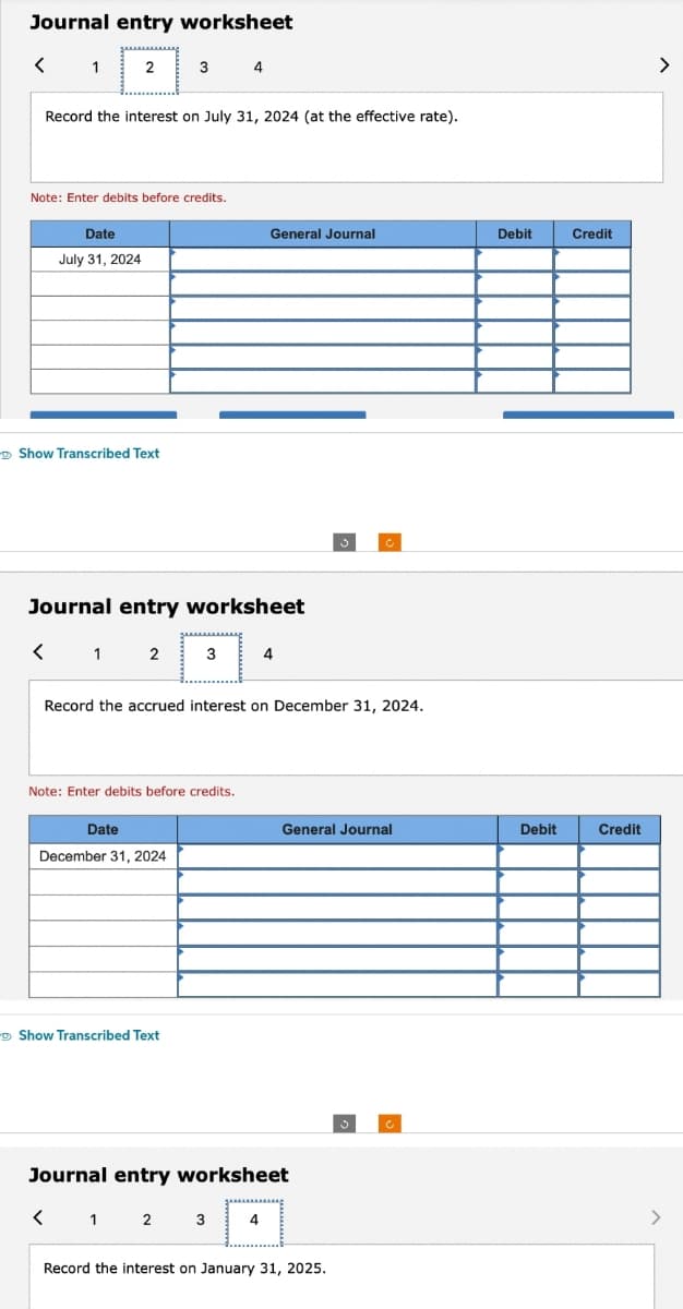 Journal entry worksheet
< 1
2
Record the interest on July 31, 2024 (at the effective rate).
Note: Enter debits before credits.
Date
July 31, 2024
Show Transcribed Text
<
3
1 2
Journal entry worksheet
Date
December 31, 2024
4
3
Note: Enter debits before credits.
Show Transcribed Text
General Journal
4
Record the accrued interest on December 31, 2024.
S
Journal entry worksheet
< 1 2 3
[4]
c
General Journal
Record the interest on January 31, 2025.
c
Debit
Debit
Credit
Credit
>