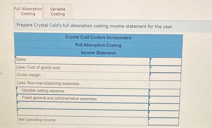es
Variable
Full Absorption
Costing
Costing
Prepare Crystal Cold's full absorption costing income statement for the year.
Crystal Cold Coolers Incorporated
Full Absorption Costing
Income Statement
Sales
Less: Cost of goods sold
Gross margin
Less: Non-manufacturing expenses
Variable selling expense
Fixed general and administrative expenses
Net operating income