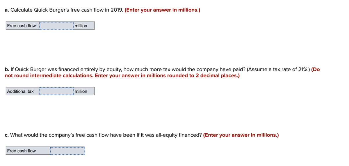 a. Calculate Quick Burger's free cash flow in 2019. (Enter your answer in millions.)
Free cash flow
b. If Quick Burger was financed entirely by equity, how much more tax would the company have paid? (Assume a tax rate of 21%.) (Do
not round intermediate calculations. Enter your answer in millions rounded to 2 decimal places.)
Additional tax
million
Free cash flow
million
c. What would the company's free cash flow have been if it was all-equity financed? (Enter your answer in millions.)