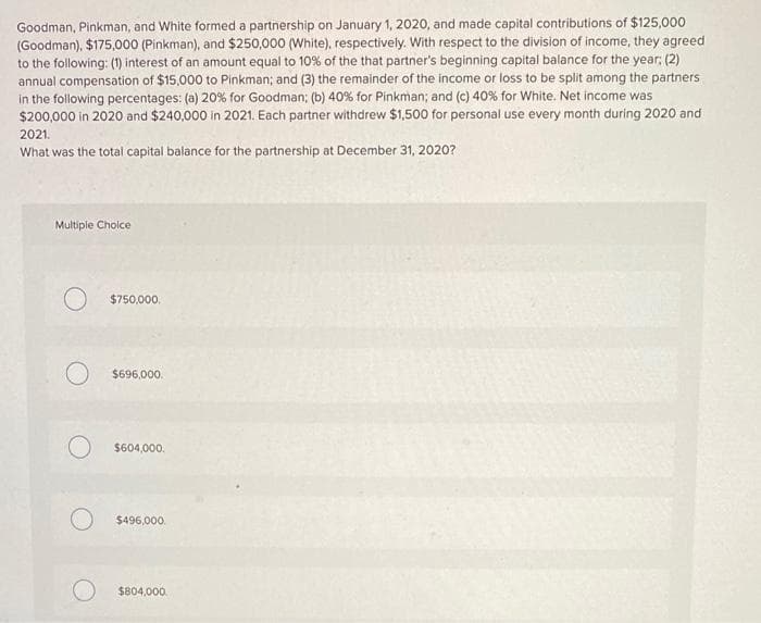 Goodman, Pinkman, and White formed a partnership on January 1, 2020, and made capital contributions of $125,000
(Goodman), $175,000 (Pinkman), and $250,000 (White), respectively. With respect to the division of income, they agreed
to the following: (1) interest of an amount equal to 10% of the that partner's beginning capital balance for the year; (2)
annual compensation of $15,000 to Pinkman; and (3) the remainder of the income or loss to be split among the partners
in the following percentages: (a) 20% for Goodman; (b) 40% for Pinkman; and (c) 40% for White. Net income was
$200,000 in 2020 and $240,000 in 2021. Each partner withdrew $1,500 for personal use every month during 2020 and
2021.
What was the total capital balance for the partnership at December 31, 2020?
Multiple Choice
O
O
$750,000.
$696,000.
$604,000.
$496,000.
$804,000