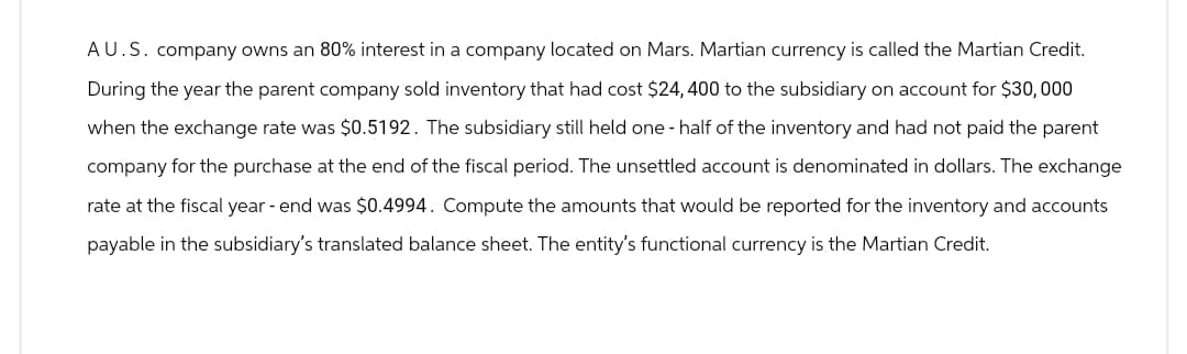 AU.S. company owns an 80% interest in a company located on Mars. Martian currency is called the Martian Credit.
During the year the parent company sold inventory that had cost $24, 400 to the subsidiary on account for $30,000
when the exchange rate was $0.5192. The subsidiary still held one-half of the inventory and had not paid the parent
company for the purchase at the end of the fiscal period. The unsettled account is denominated in dollars. The exchange
rate at the fiscal year-end was $0.4994. Compute the amounts that would be reported for the inventory and accounts
payable in the subsidiary's translated balance sheet. The entity's functional currency is the Martian Credit.