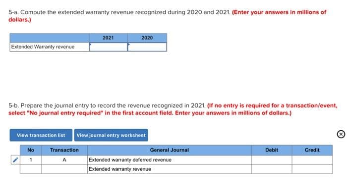 5-a. Compute the extended warranty revenue recognized during 2020 and 2021. (Enter your answers in millions of
dollars.)
Extended Warranty revenue
2021
5-b. Prepare the journal entry to record the revenue recognized in 2021. (If no entry is required for a transaction/event,
select "No journal entry required" in the first account field. Enter your answers in millions of dollars.)
No
1
2020
View transaction list View journal entry worksheet
Transaction
A
General Journal
Extended warranty deferred revenue
Extended warranty revenue
Debit
Credit
Ⓡ