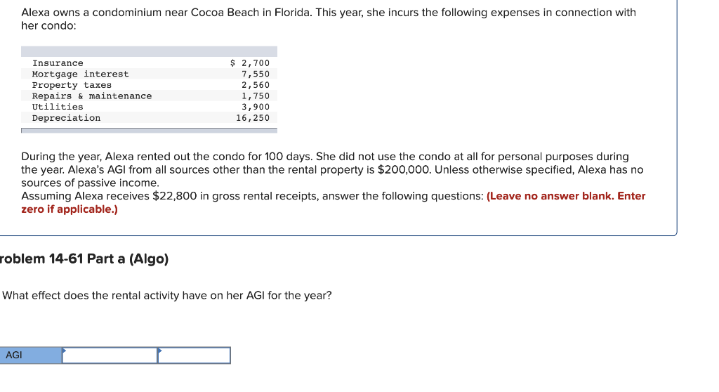 Alexa owns a condominium near Cocoa Beach in Florida. This year, she incurs the following expenses in connection with
her condo:
Insurance
Mortgage interest.
Property taxes
Repairs & maintenance
Utilities
Depreciation
During the year, Alexa rented out the condo for 100 days. She did not use the condo at all for personal purposes during
the year. Alexa's AGI from all sources other than the rental property is $200,000. Unless otherwise specified, Alexa has no
sources of passive income.
$ 2,700
7,550
2,560
1,750
3,900
16, 250
Assuming Alexa receives $22,800 in gross rental receipts, answer the following questions: (Leave no answer blank. Enter
zero if applicable.)
roblem 14-61 Part a (Algo)
AGI
What effect does the rental activity have on her AGI for the year?