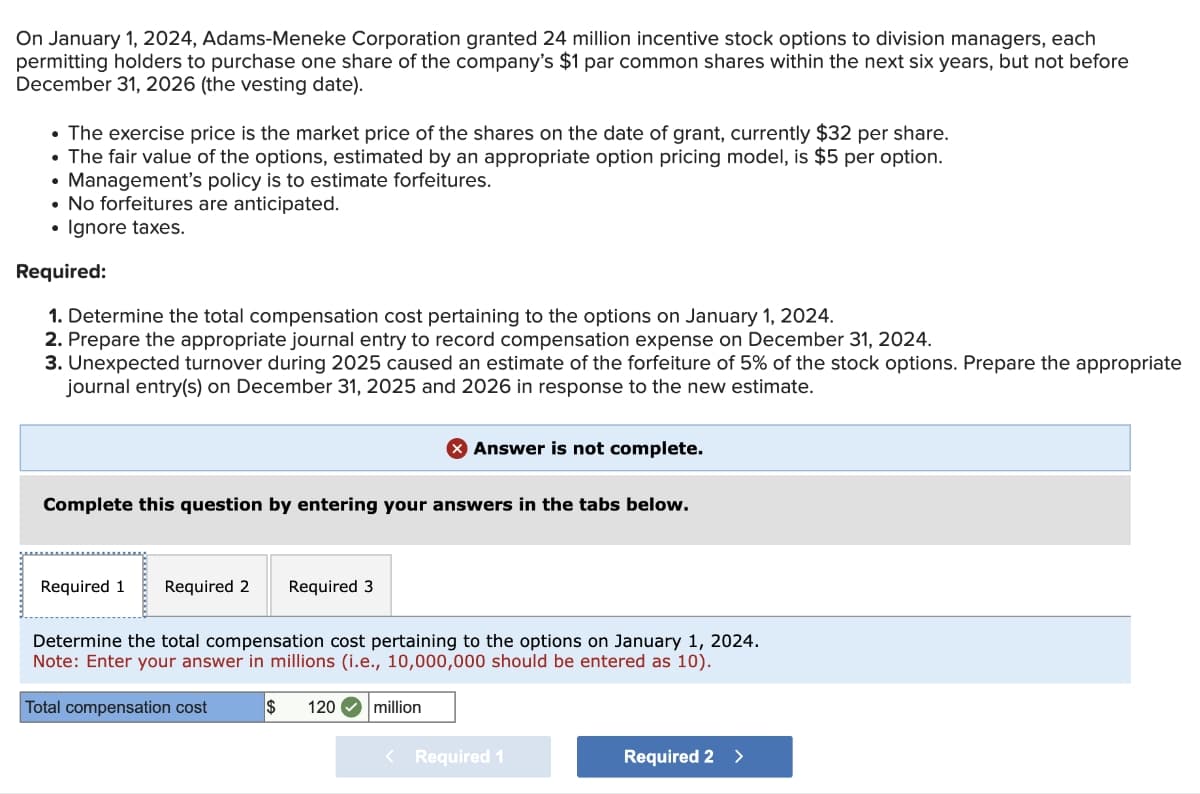 On January 1, 2024, Adams-Meneke Corporation granted 24 million incentive stock options to division managers, each
permitting holders to purchase one share of the company's $1 par common shares within the next six years, but not before
December 31, 2026 (the vesting date).
• The exercise price is the market price of the shares on the date of grant, currently $32 per share.
• The fair value of the options, estimated by an appropriate option pricing model, is $5 per option.
Management's policy is to estimate forfeitures.
• No forfeitures are anticipated.
Ignore taxes.
●
Required:
1. Determine the total compensation cost pertaining to the options on January 1, 2024.
2. Prepare the appropriate journal entry to record compensation expense on December 31, 2024.
3. Unexpected turnover during 2025 caused an estimate of the forfeiture of 5% of the stock options. Prepare the appropriate
journal entry(s) on December 31, 2025 and 2026 in response to the new estimate.
Complete this question by entering your answers in the tabs below.
Required 1 Required 2
Required 3
Answer is not complete.
Determine the total compensation cost pertaining to the options on January 1, 2024.
Note: Enter your answer in millions (i.e., 10,000,000 should be entered as 10).
Total compensation cost
$ 120 million
<
Required 1
Required 2 >