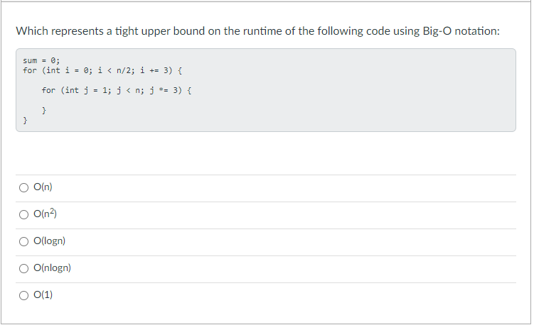 Which represents a tight upper bound on the runtime of the following code using Big-O notation:
sum = 0;
for (int i = 0; i < n/2; i += 3) {
%3D
for (int j
1; j < n; j *= 3) {
%3D
}
}
O(n)
O(n)
O(logn)
O(nlogn)
O(1)
