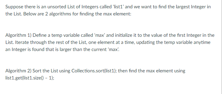 Suppose there is an unsorted List of Integers called 'list1' and we want to find the largest Integer in
the List. Below are 2 algorithms for finding the max element:
Algorithm 1) Define a temp variable called 'max' and initialize it to the value of the first Integer in the
List. Iterate through the rest of the List, one element at a time, updating the temp variable anytime
an Integer is found that is larger than the current 'max'.
Algorithm 2) Sort the List using Collections.sort(list1); then find the max element using
list1.get(list1.size() – 1);
