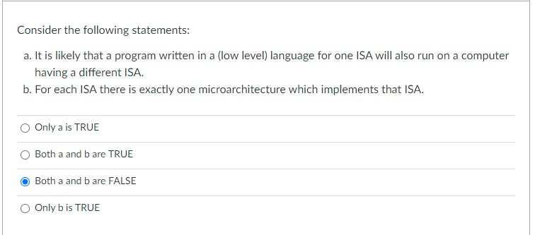 Consider the following statements:
a. It is likely that a program written in a (low level) language for one ISA will also run on a computer
having a different ISA.
b. For each ISA there is exactly one microarchitecture which implements that ISA.
Only a is TRUE
Both a and b are TRUE
Both a and b are FALSE
Only b is TRUE
