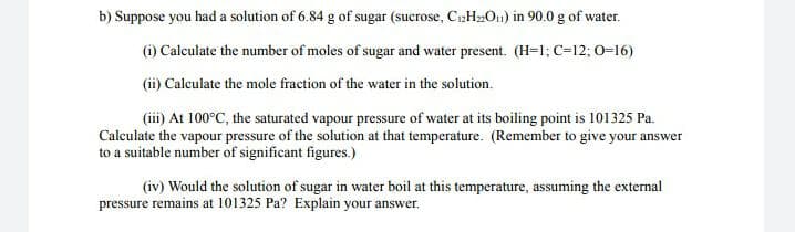 b) Suppose you had a solution of 6.84 g of sugar (sucrose, C12HO1) in 90.0 g of water.
(i) Calculate the number of moles of sugar and water present. (H=1; C=12; 0=16)
(ii) Calculate the mole fraction of the water in the solution.
(iii) At 100°C, the saturated vapour pressure of water at its boiling point is 101325 Pa.
Calculate the vapour pressure of the solution at that temperature. (Remember to give your answer
to a suitable number of significant figures.)
(iv) Would the solution of sugar in water boil at this temperature, assuming the external
pressure remains at 101325 Pa? Explain your answer.
