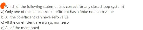 Which of the following statements is correct for any closed loop system?
a) Only one of the static error co-efficient has a finite non-zero value
b) All the co-efficient can have zero value
c) All the co-efficient are always non-zero
d) All of the mentioned