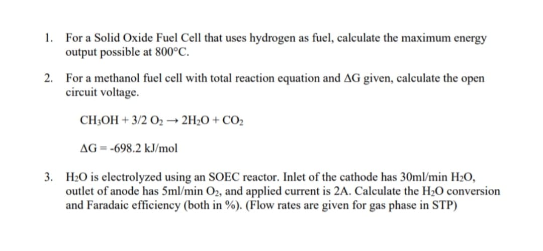 1. For a Solid Oxide Fuel Cell that uses hydrogen as fuel, calculate the maximum energy
output possible at 800°C.
2. For a methanol fuel cell with total reaction equation and AG given, calculate the open
circuit voltage.
CH;OH + 3/2 O2
2H2O + CO2
AG = -698.2 kJ/mol
3. H2O is electrolyzed using an SOEC reactor. Inlet of the cathode has 30ml/min H20,
outlet of anode has 5ml/min O2, and applied current is 2A. Calculate the H2O conversion
and Faradaic efficiency (both in %). (Flow rates are given for gas phase in STP)
