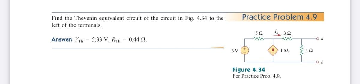 Practice Problem 4.9
Find the Thevenin equivalent circuit of the circuit in Fig. 4.34 to the
left of the terminals.
3Ω
Answer: VTh = 5.33 V, RTh = 0.44 N.
O a
6 V
1.51,
-o b
Figure 4.34
For Practice Prob. 4.9.
