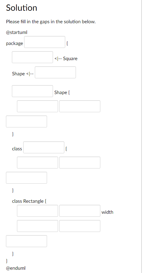 Solution
Please fill in the gaps in the solution below.
@startuml
package
Shape <|--
}
{
<|-- Square
Shape {
class
{
}
class Rectangle {
}
}
@enduml
width