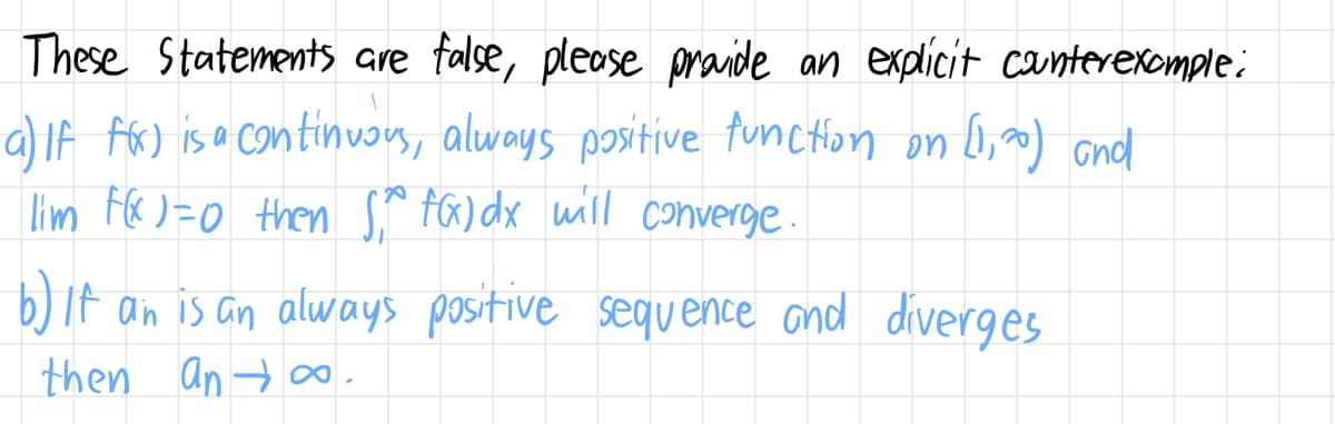 These Statements are false, please provide an explicit counterexample:
a) If f(x) is a continuous, always positive function on (1,20) and
lim F(x) = 0 then S, f(x)dx will converge.
b) It an is an always positive sequence and diverges
then an∞.