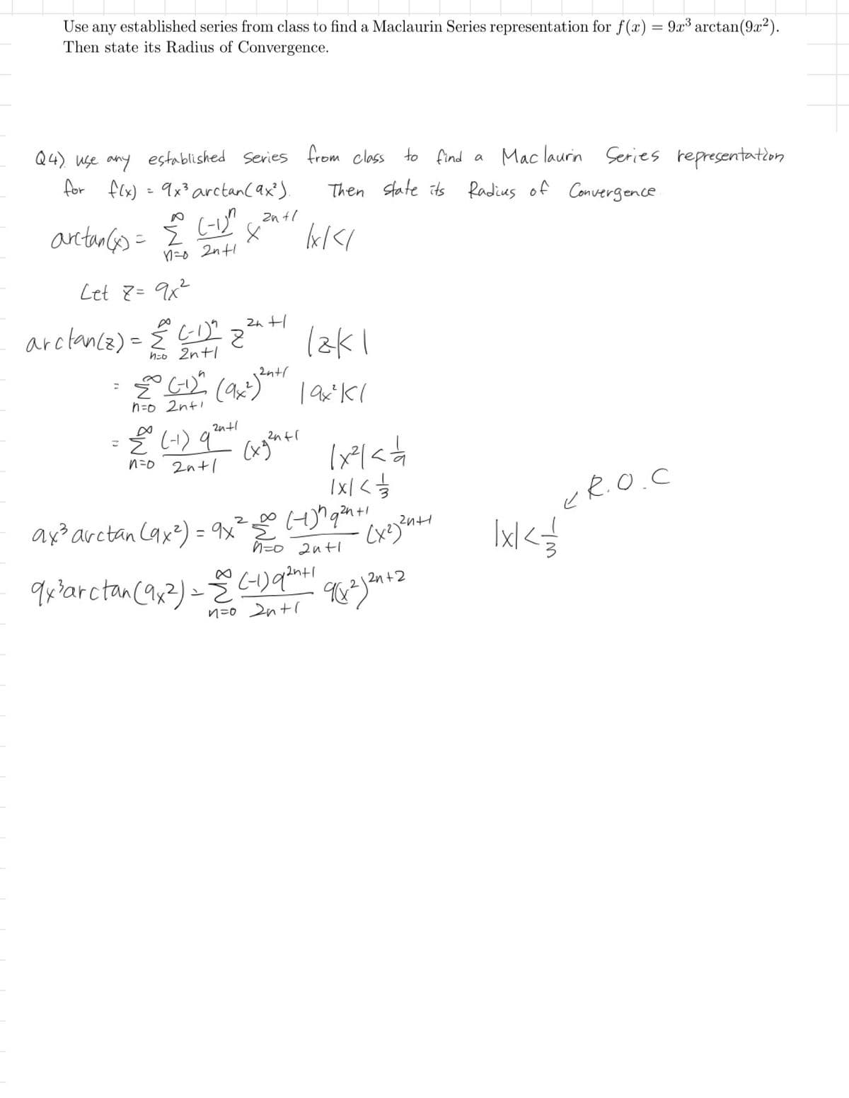 Use any established series from class to find a Maclaurin Series representation for f(x) = 9x³ arctan (9x2).
Then state its Radius of Convergence.
Q4) use any established Series from class to find a Maclaurin Series representation
Then state its Radius of Convergence.
for f(x) = 9x³ arctan (9x²).
arctan(x) = Σ
(-1)^
n=o 2n+1
Let Z= 9x²
arctance) Ci
こ
=
=
h=0 2n+1
Z
2n+1
= (-1) (9x²) 2n+1
n=o 2n+1
을
lx/</
12k1
19x²Kl
€ (-1) qut (xg2n+1 (x²laá
n=0 2n+1
(xgenti
1 x < 1/1/13
2n+1
= 9x ² 500 (+1) ^ q² + 1 x 2 2n+1
ax³ arctan (9x²) = 9x² =
n=0 2n+1
9x ³arctan (9x2) = (-1) 92+1
1
n=o 2n+1
Схезчин
982) 2n+2
ER.O.C
