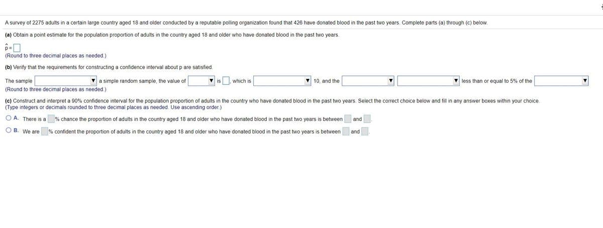 A survey of 2275 adults in a certain large country aged 18 and older conducted by a reputable polling organization found that 426 have donated blood in the past two years. Complete parts (a) through (c) below.
(a) Obtain a point estimate for the population proportion of adults in the country aged 18 and older who have donated blood in the past two years.
(Round to three decimal places as needed.)
(b) Verify that the requirements for constructing a confidence interval about p are satisfied.
The sample
V a simple random sample, the value of
is
which is
10, and the
V less than or equal to 5% of the
(Round to three decimal places as needed.)
(c) Construct and interpret a 90% confidence interval for the population proportion of adults in the country who have donated blood in the past two years. Select the correct choice below and fill in any answer boxes within your choice.
(Type integers or decimals rounded to three decimal places as needed. Use ascending order.)
O A. There is a
% chance the proportion of adults in the country aged 18 and older who have donated blood in the past two years is between
and
O B. We are
% confident the proportion of adults in the country aged 18 and older who have donated blood in the past two years is between
and
