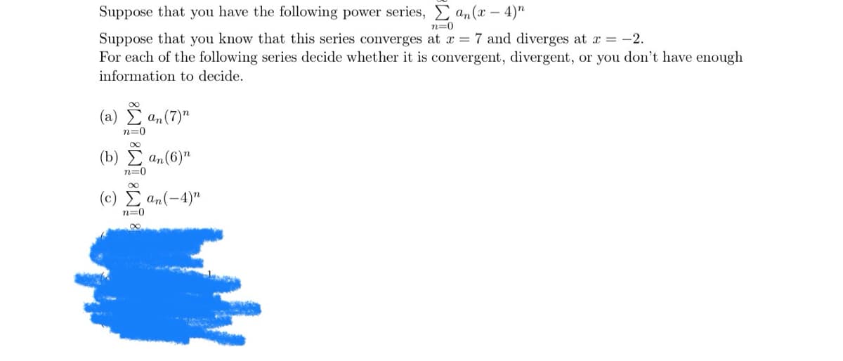 Suppose that you have the following power series, Σ an (x-4) n
n=0
Suppose that you know that this series converges at x = 7 and diverges at x = -2.
For each of the following series decide whether it is convergent, divergent, or you don't have enough
information to decide.
(a) an (7) n
n=0
(b) an (6) n
n=0
(c) Σ αn(-4)"
n=0