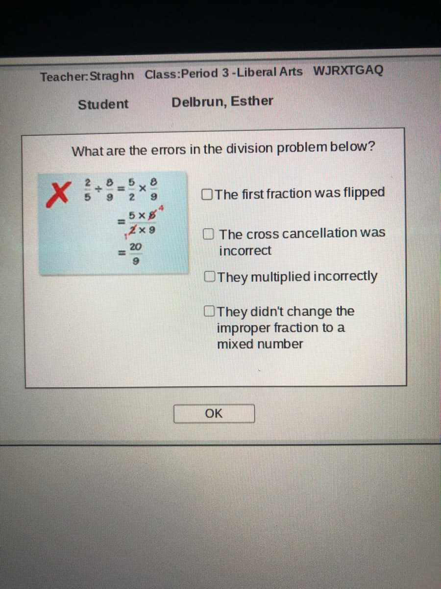 Teacher: Straghn Class:Period 3-Liberal Arts WJRXTGAQ
Student
Delbrun, Esther
What are the errors in the division problem below?
2.
OThe first fraction was flipped
5 x8*
%3D
The cross cancellation was
incorrect
OThey multiplied incorrectly
OThey didn't change the
improper fraction to a
mixed number
OK
