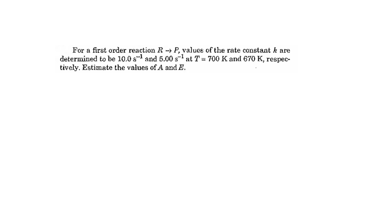 For a first order reaction R- P, values of the rate constant k are
determined to be 10.0 s and 5.00 s- at T = 700 K and 670 K, respec-
tively. Estimate the values of A and E.
