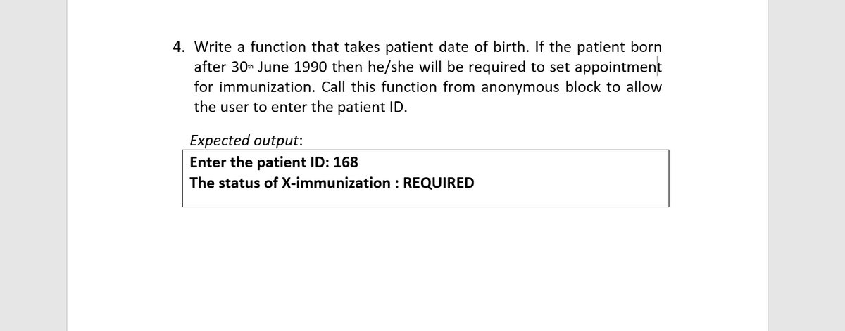 4. Write a function that takes patient date of birth. If the patient born
after 30h June 1990 then he/she will be required to set appointment
for immunization. Call this function from anonymous block to allow
the user to enter the patient ID.
Expected output:
Enter the patient ID: 168
The status of X-immunization : REQUIRED
