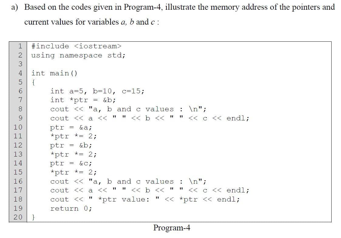a) Based on the codes given in Program-4, illustrate the memory address of the pointers and
current values for variables a, b and c:
#include <iostream>
2 using namespace std;
NITT P P P
8789SCWN HOODWNH
3
10
11
12
13
14
5 {
15
16
17
18
int main()
19
20 }
int a=5, b=10, c=15;
int *ptr = &b;
cout << "a, b and c values: \n";
cout <<a << "" << b << "" << c << endl;
ptr
= &a;
*ptr *= 2;
ptr = &b;
*ptr *= 2;
ptr
= &C;
*ptr *= 2;
cout << "a, b and c values: \n";
cout << a << "
" << b <<
cout << *ptr value:
return 0;
11
<< c << endl;
<< *ptr << endl;
Program-4