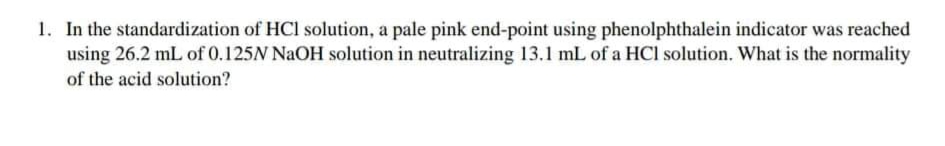 1. In the standardization of HCl solution, a pale pink end-point using phenolphthalein indicator was reached
using 26.2 mL of 0.125N NaOH solution in neutralizing 13.1 mL of a HCl solution. What is the normality
of the acid solution?