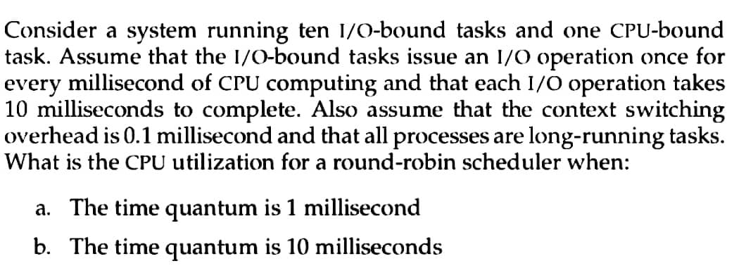 Consider a system running ten I/O-bound tasks and one CPU-bound
task. Assume that the I/O-bound tasks issue an I/O operation once for
every millisecond of CPU computing and that each I/O operation takes
10 milliseconds to complete. Also assume that the context switching
overhead is 0.1 millisecond and that all processes are long-running tasks.
What is the CPU utilization for a round-robin scheduler when:
a. The time quantum is 1 millisecond
b. The time quantum is 10 milliseconds