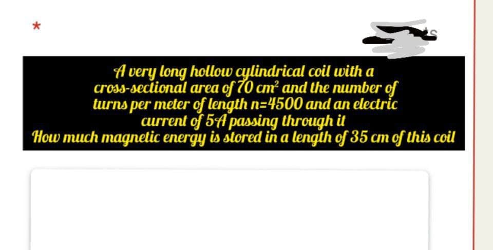 A very long hollow cylindrical coil with a
cross-sectional area of 70 cm? and the number of
turns per meter of length n=4500 and an electric
current of 5A passing through it
How much magnelic energy is stored in a lengih of 35 cm of this coil
