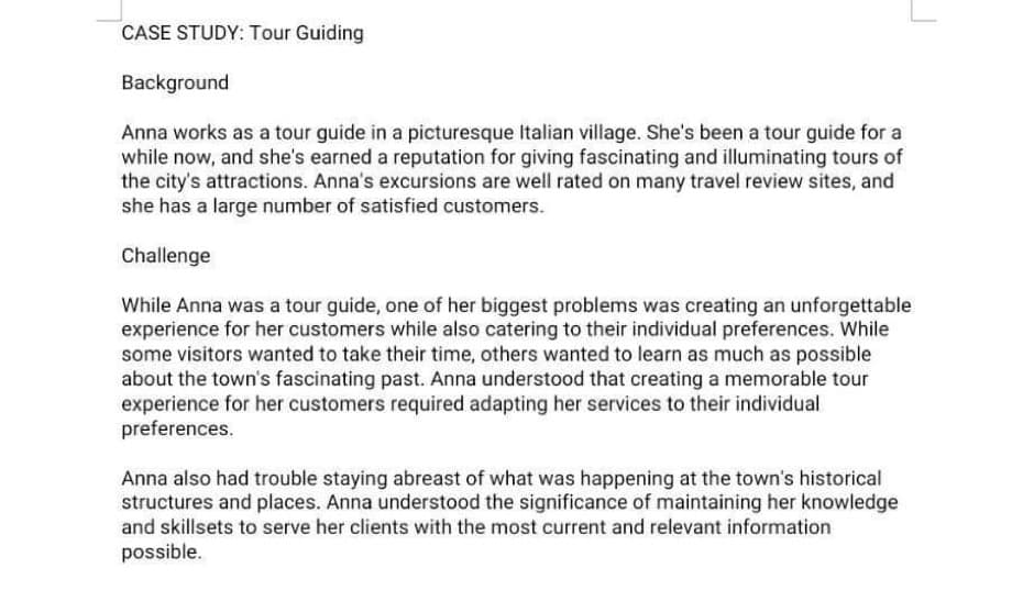 CASE STUDY: Tour Guiding
Background
Anna works as a tour guide in a picturesque Italian village. She's been a tour guide for a
while now, and she's earned a reputation for giving fascinating and illuminating tours of
the city's attractions. Anna's excursions are well rated on many travel review sites, and
she has a large number of satisfied customers.
Challenge
While Anna was a tour guide, one of her biggest problems was creating an unforgettable
experience for her customers while also catering to their individual preferences. While
some visitors wanted to take their time, others wanted to learn as much as possible
about the town's fascinating past. Anna understood that creating a memorable tour
experience for her customers required adapting her services to their individual
preferences.
Anna also had trouble staying abreast of what was happening at the town's historical
structures and places. Anna understood the significance of maintaining her knowledge
and skillsets to serve her clients with the most current and relevant information
possible.