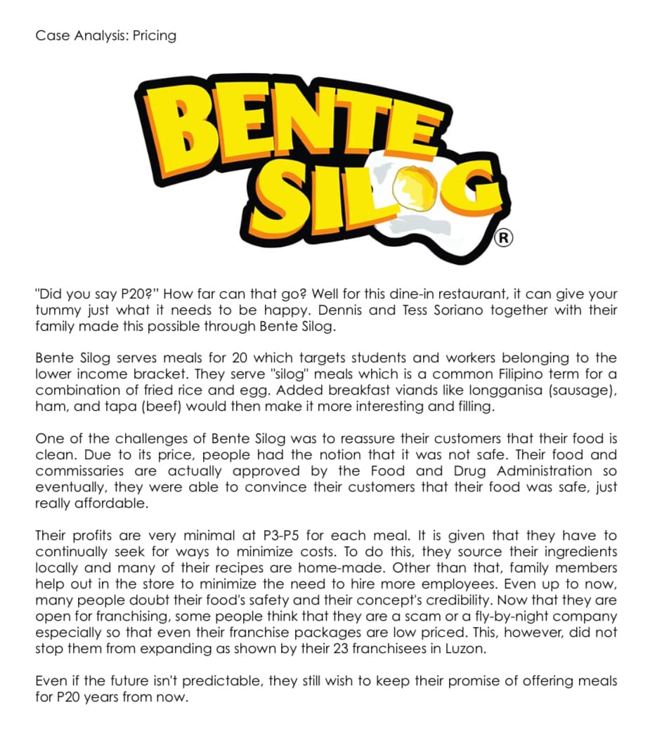 Case Analysis: Pricing
BENTE
SLOS
"Did you say P20?" How far can that go? Well for this dine-in restaurant, it can give your
tummy just what it needs to be happy. Dennis and Tess Soriano together with their
family made this possible through Bente Silog.
Bente Silog serves meals for 20 which targets students and workers belonging to the
lower income bracket. They serve "silog" meals which is a common Filipino term for a
combination of fried rice and egg. Added breakfast viands like longganisa (sausage),
ham, and tapa (beef) would then make it more interesting and filling.
One of the challenges of Bente Silog was to reassure their customers that their food is
clean. Due to its price, people had the notion that it was not safe. Their food and
commissaries are actually approved by the Food and Drug Administration so
eventually, they were able to convince their customers that their food was safe, just
really affordable.
Their profits are very minimal at P3-P5 for each meal. It is given that they have to
continually seek for ways to minimize costs. To do this, they source their ingredients
locally and many of their recipes are home-made. Other than that, family members
help out in the store to minimize the need to hire more employees. Even up to now,
many people doubt their food's safety and their concept's credibility. Now that they are
open for franchising, some people think that they are a scam or a fly-by-night company
especially so that even their franchise packages are low priced. This, however, did not
stop them from expanding as shown by their 23 franchisees in Luzon.
Even if the future isn't predictable, they still wish to keep their promise of offering meals
for P20 years from now.