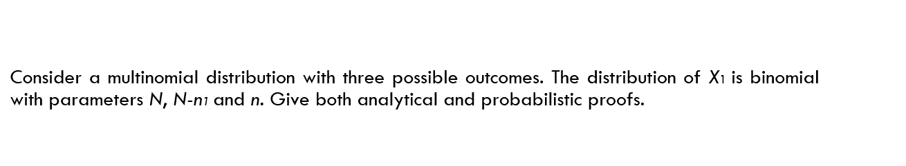 Consider a multinomial distribution with three possible outcomes. The distribution of X1 is binomial
with parameters N, N-ni and n. Give both analytical and probabilistic proofs.
