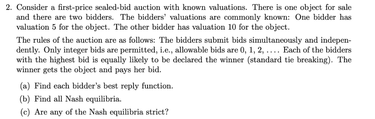 2. Consider a first-price sealed-bid auction with known valuations. There is one object for sale
and there are two bidders. The bidders' valuations are commonly known: One bidder has
valuation 5 for the object. The other bidder has valuation 10 for the object.
The rules of the auction are as follows: The bidders submit bids simultaneously and indepen-
dently. Only integer bids are permitted, i.e., allowable bids are 0, 1, 2, ..
with the highest bid is equally likely to be declared the winner (standard tie breaking). The
winner gets the object and pays her bid.
Each of the bidders
(a) Find each bidder's best reply function.
(b) Find all Nash equilibria.
(c) Are any of the Nash equilibria strict?
