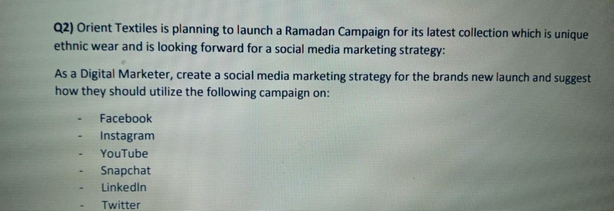Q2) Orient Textiles is planning to launch a Ramadan Campaign for its latest collection which is unique
ethnic wear and is looking forward for a social media marketing strategy:
As a Digital Marketer, create a social media marketing strategy for the brands new launch and suggest
how they should utilize the following campaign on:
Facebook
Instagram
YouTube
Snapchat
LinkedIn
Twitter
