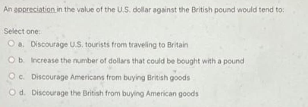 An appreciation in the value of the U.S. dollar against the British pound would tend to:
Select one:
O a. Discourage U.S. tourists from traveling to Britain
O b. Increase the number of dollars that could be bought with a pound
Oc. Discourage Americans from buying British goods
Od. Discourage the British from buying American goods
