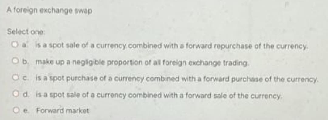 A foreign exchange swap
Select one:
O a is a spot sale of a currency.combined with a forward repurchase of the currency.
Ob make up a negligible proportion of all foreign exchange trading.
Oc. is a spot purchase of a currency combined with a forward purchase of the currency.
O d. is a spot sale of a currency combined with a forward sale of the currency.
Oe Forward market
