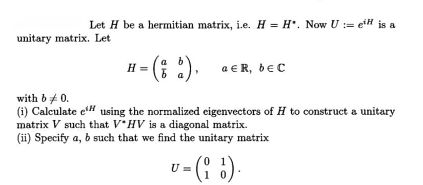 Let H be a hermitian matrix, i.e. H = H*. Now U := eiH is a
unitary matrix. Let
b
H =
= (d).
aER, beC
with b = 0.
(i) Calculate eiH using the normalized eigenvectors of H to construct a unitary
matrix V such that V*HV is a diagonal matrix.
(ii) Specify a, b such that we find the unitary matrix
01
U = (i).
1
0