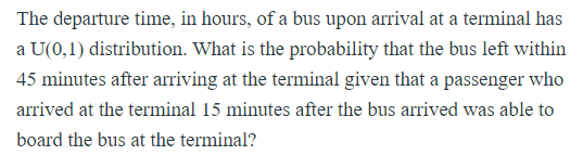 The departure time, in hours, of a bus upon arrival at a terminal has
a U(0,1) distribution. What is the probability that the bus left within
45 minutes after arriving at the terminal given that a passenger who
arrived at the terminal 15 minutes after the bus arrived was able to
board the bus at the terminal?

