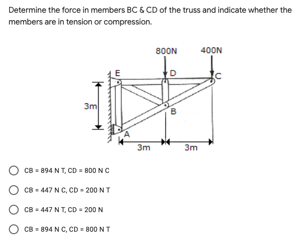 Determine the force in members BC & CD of the truss and indicate whether the
members are in tension or compression.
800N
400N
E
3m
3m
3m
CB = 894 N T, CD = 800 N C
O CB = 447 N C, CD = 200 N T
О св - 447 NТ, CD 3 200 N
CB = 894 N C, CD = 800 N T
