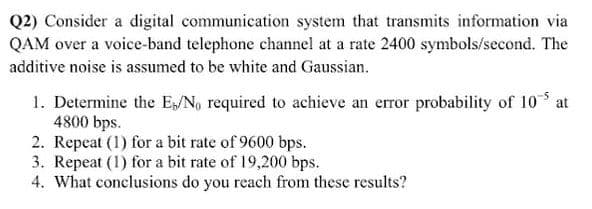 Q2) Consider a digital communication system that transmits information via
QAM over a voice-band telephone channel at a rate 2400 symbols/second. The
additive noise is assumed to be white and Gaussian.
1. Determine the E/No required to achieve an error probability of 10*
4800 bps.
2. Repeat (1) for a bit rate of 9600 bps.
3. Repeat (1) for a bit rate of 19,200 bps.
4. What conclusions do you reach from these results?
at
