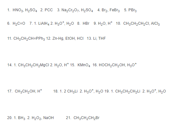 1. HNO3, H₂SO4 2. PCC 3. Na₂Cr₂O7, H₂SO4 4. Br₂, FeBr3 5. PBr3
6. H₂C=0 7. 1. LIAIH4 2. H3O*, H₂O 8. HBr 9. H₂O, H* 10. CH3CH₂CH₂CI, AICI3
11. CH3CH₂CH=PPh3 12. Zn-Hg, EtOH, HCI 13. Li, THF
14. 1. CH₂CH₂CH₂MgCl 2. H₂O, H* 15. KMnO4 16. HOCH₂CH₂OH, H₂O*
17. CH3CH₂OH, H*
20. 1. BHs 2. HzOz, NaOH 21. CH3CH₂CH₂Br
18. 1. 2 CH3Li 2. HyO*, H,O 19. 1. CH,CH,CH,Li 2. HyO*, H2O