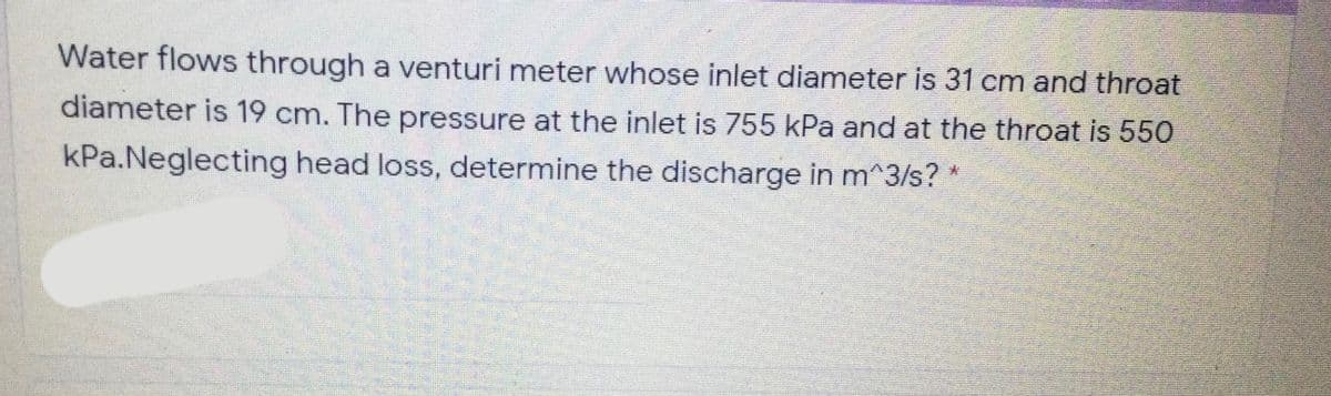 Water flows through a venturi meter whose inlet diameter is 31 cm and throat
diameter is 19 cm. The pressure at the inlet is 755 kPa and at the throat is 550
kPa.Neglecting head loss, determine the discharge in m^3/s? *
