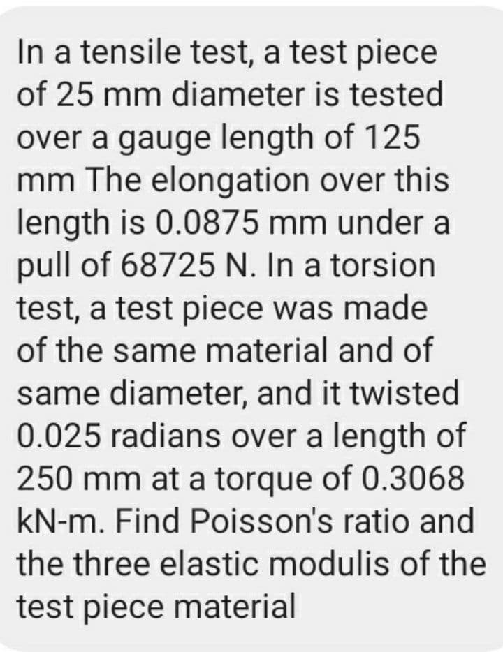 In a tensile test, a test piece
of 25 mm diameter is tested
over a gauge length of 125
mm The elongation over this
length is 0.0875 mm under a
pull of 68725 N. In a torsion
test, a test piece was made
of the same material and of
same diameter, and it twisted
0.025 radians over a length of
250 mm at a torque of 0.3068
kN-m. Find Poisson's ratio and
the three elastic modulis of the
test piece material
