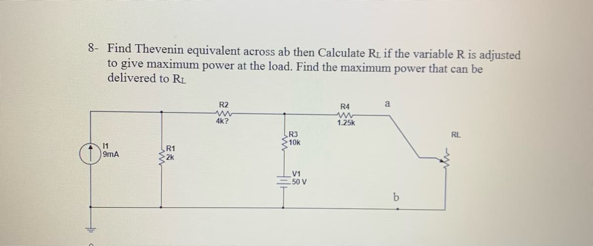 8- Find Thevenin equivalent across ab then Calculate RL if the variable R is adjusted
to give maximum power at the load. Find the maximum power that can be
delivered to RL
R2
R4
a
4k?
1.25k
R3
10k
RL
11
9mA
R1
2k
V1
50 V
9,
