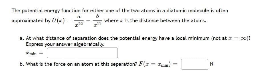 The potential energy function for either one of the two atoms in a diatomic molecule is often
approximated by U(x)
a
b
=
x22
x11
where x is the distance between the atoms.
a. At what distance of separation does the potential energy have a local minimum (not at x =
Express your answer algebraically.
xmin
b. What is the force on an atom at this separation? F(x
= 2min)=
N
∞)?