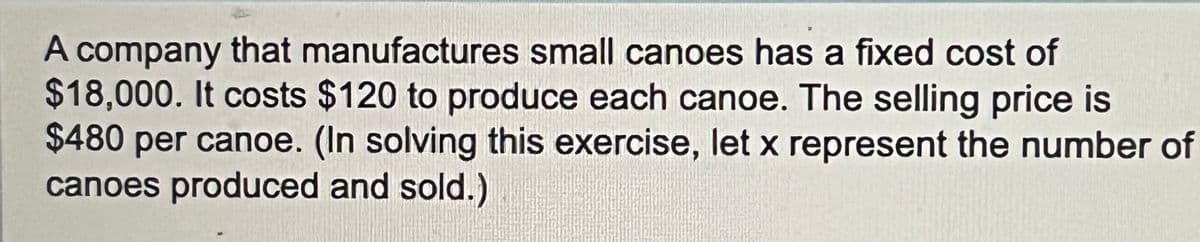 A company that manufactures small canoes has a fixed cost of
$18,000. It costs $120 to produce each canoe. The selling price is
$480 per canoe. (In solving this exercise, let x represent the number of
canoes produced and sold.)