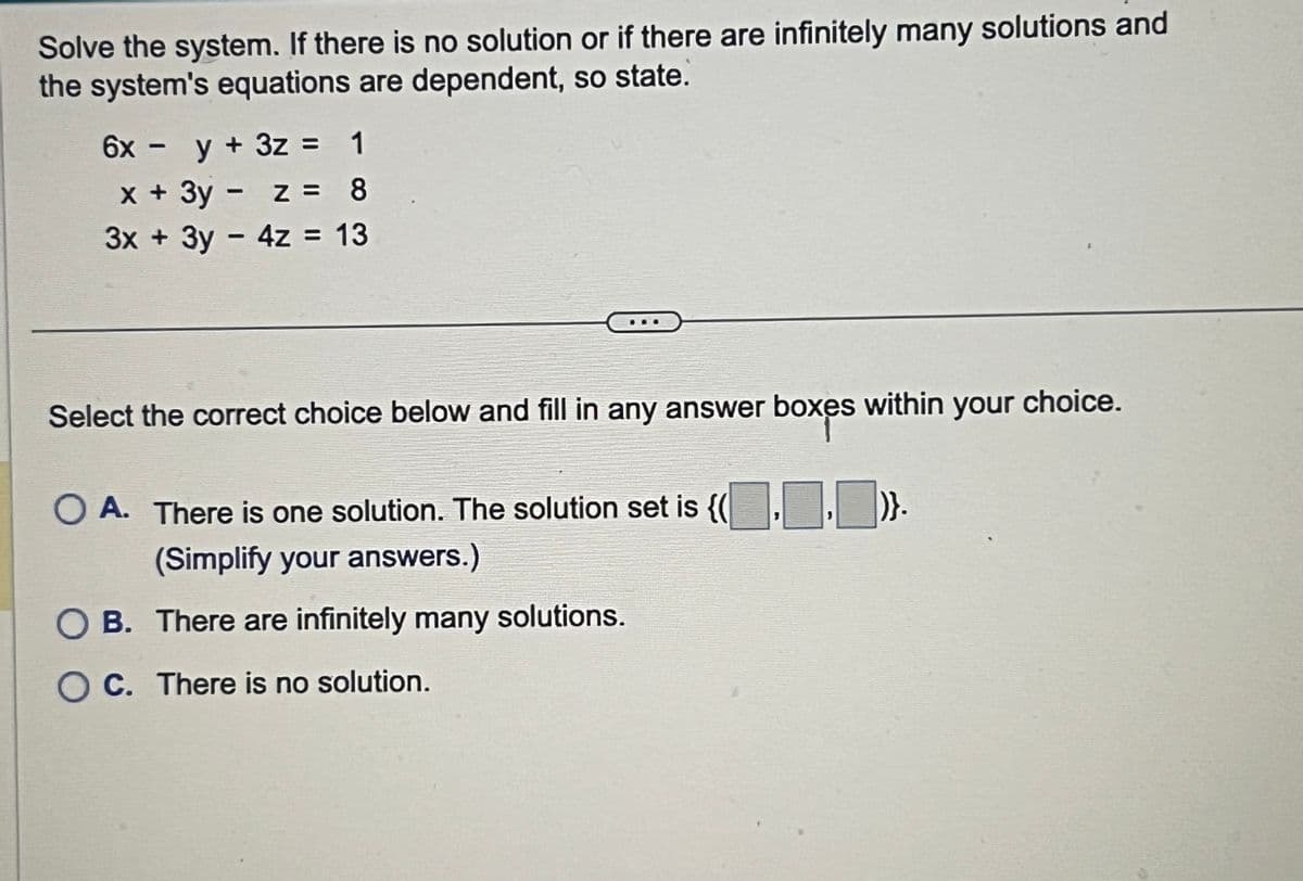 Solve the system. If there is no solution or if there are infinitely many solutions and
the system's equations are dependent, so state.
6x - y + 3z =
x + 3y - z =
1
8
3x + 3y-4z = 13
B
Select the correct choice below and fill in any answer boxes within your choice.
○ A. There is one solution. The solution set is {(..)}.
(Simplify your answers.)
OB. There are infinitely many solutions.
OC. There is no solution.