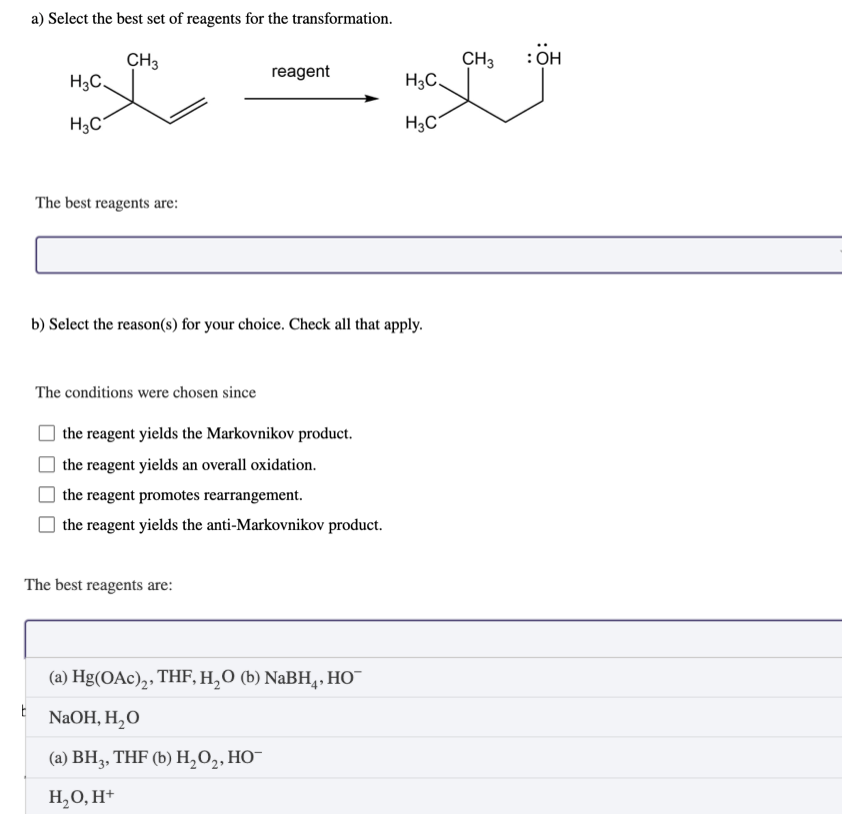 a) Select the best set of reagents for the transformation.
CH3
reagent
H3C.
H3C
H3C
H3C
The best reagents are:
b) Select the reason(s) for your choice. Check all that apply.
The conditions were chosen since
the reagent yields the Markovnikov product.
the reagent yields an overall oxidation.
the reagent promotes rearrangement.
the reagent yields the anti-Markovnikov product.
The best reagents are:
(a) Hg(OAc)2₂, THF, H₂O (b) NaBH, HO™
E
NaOH, H₂O
(a) BH3, THF (b) H₂O₂, HO™
H₂O, H+
CH3
: OH