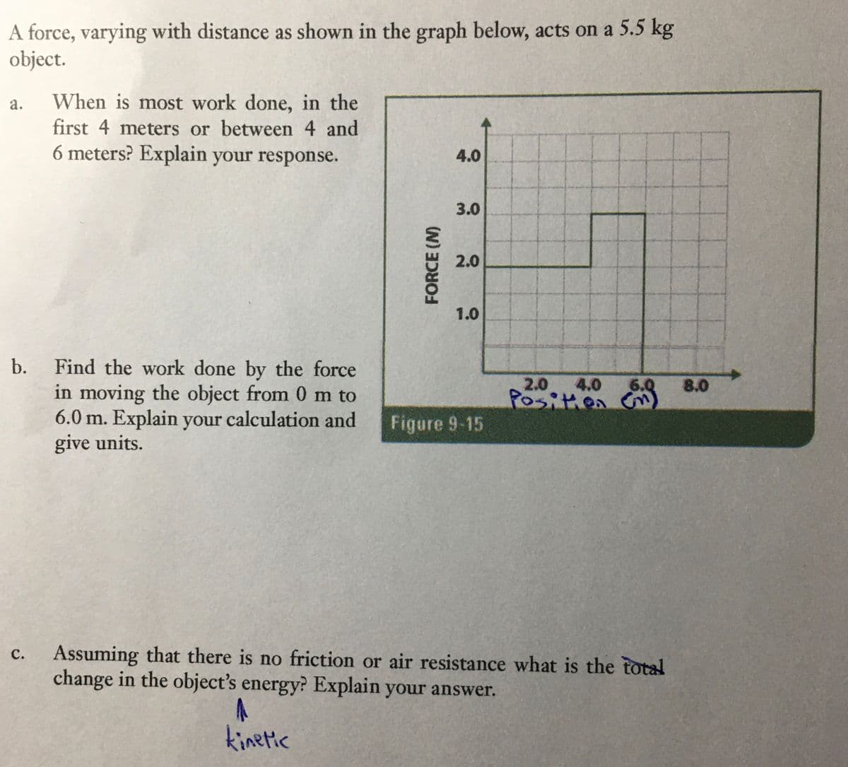 A force, varying with distance as shown in the graph below, acts on a 5.5 kg
object.
When is most work done, in the
first 4 meters or between 4 and
6 meters? Explain your response.
a.
4.0
3.0
2.0
1.0
b.
Find the work done by the force
in moving the object from 0 m to
6.0 m. Explain your calculation and
give units.
2.0 4.0 6.0 8.0
Positien Cr
Figure 9-15
Assuming that there is no friction or air resistance what is the total
change in the object's energy? Explain your answer.
с.
kinetic
FORCE (N)
