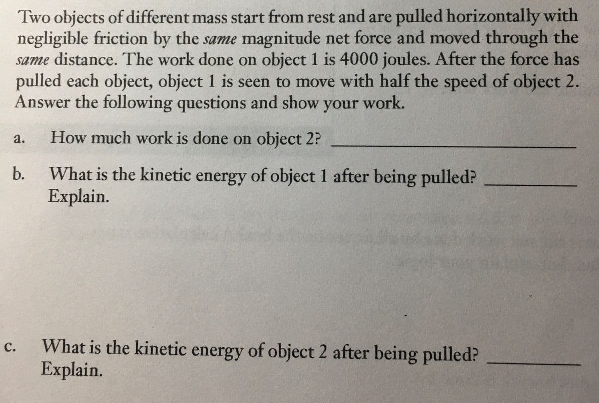 Two objects of different mass start from rest and are pulled horizontally with
negligible friction by the same magnitude net force and moved through the
same distance. The work done on object 1 is 4000 joules. After the force has
pulled each object, object 1 is seen to move with half the speed of object 2.
Answer the following questions and show your work.
a.
How much work is done on object 2?
What is the kinetic energy of object 1 after being pulled?
Explain.
b.
What is the kinetic energy of object 2 after being pulled?
Explain.
с.
