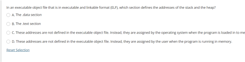 In an executable object file that is in executable and linkable format (ELF), which section defines the addresses of the stack and the heap?
A. The data section
B. The .text section
C. These addresses are not defined in the executable object file. Instead, they are assigned by the operating system when the program is loaded in to me
D. These addresses are not defined in the executable object file. Instead, they are assigned by the user when the program is running in memory.
Reset Selection